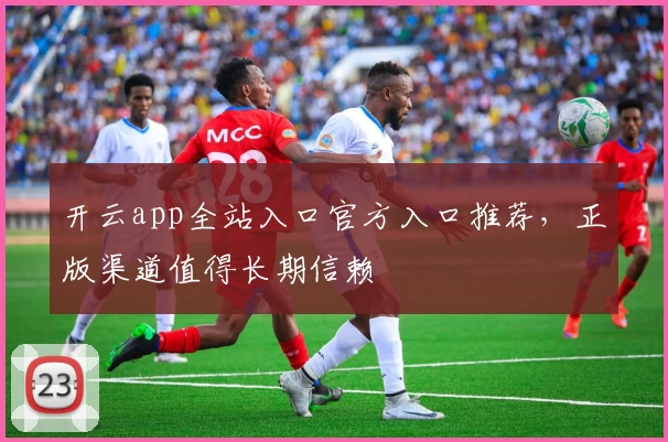 开云app全站入口官方入口推荐，正版渠道值得长期信赖