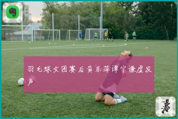 羽毛球女团赛后黄东萍谭宁谦虚发声