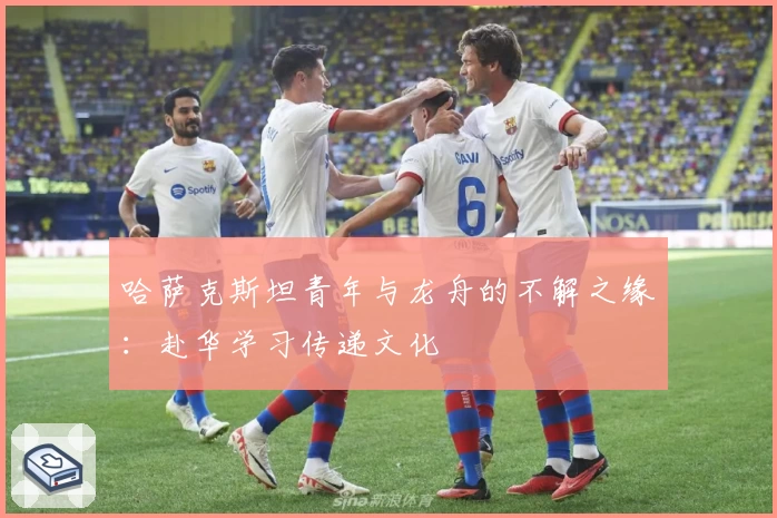 哈萨克斯坦青年与龙舟的不解之缘：赴华学习传递文化