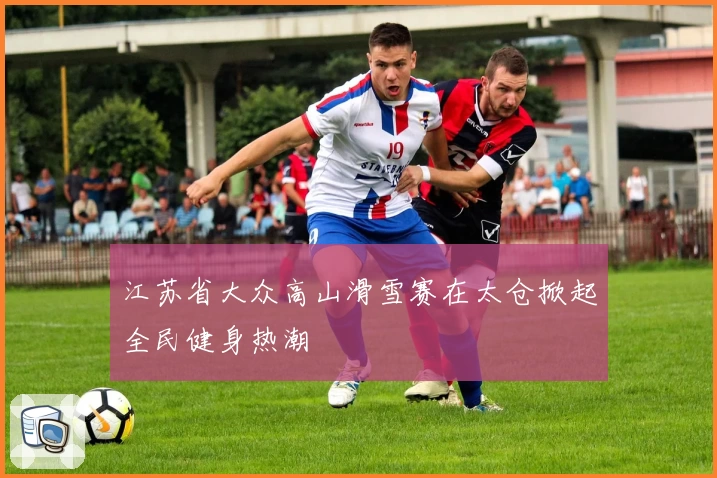 江苏省大众高山滑雪赛在太仓掀起全民健身热潮