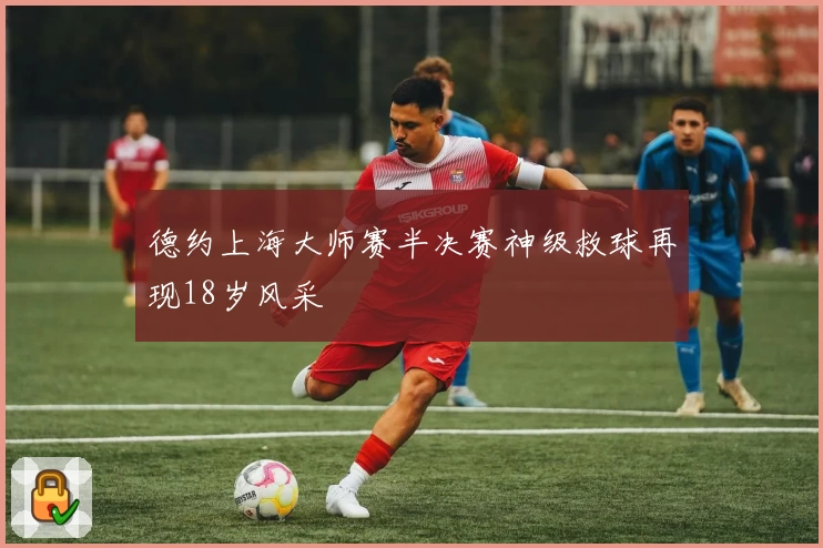 德约上海大师赛半决赛神级救球再现18岁风采