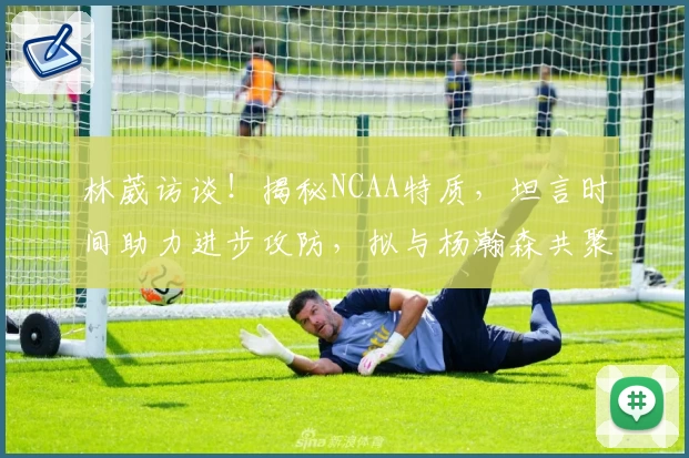 林葳访谈！揭秘NCAA特质，坦言时间助力进步攻防，拟与杨瀚森共聚