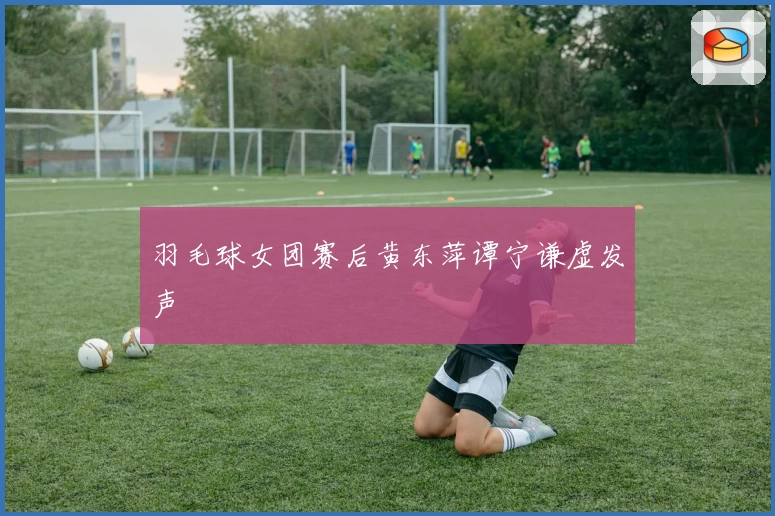 羽毛球女团赛后黄东萍谭宁谦虚发声