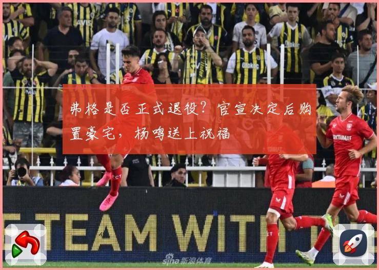 弗格是否正式退役?官宣决定后购置豪宅,杨鸣送上祝福