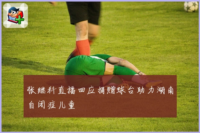 张继科直播回应捐赠球台助力湖南自闭症儿童