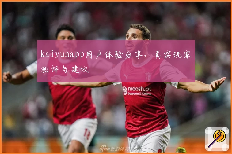 kaiyunapp用户体验分享，真实玩家测评与建议