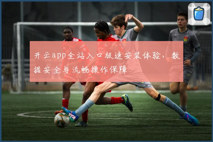 开云app全站入口极速安装体验，数据安全与流畅操作保障
