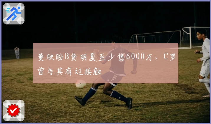 曼联盼B费明夏至少售6000万，C罗曾与其有过接触