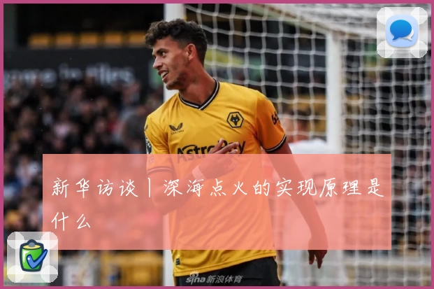 新华访谈丨深海点火的实现原理是什么