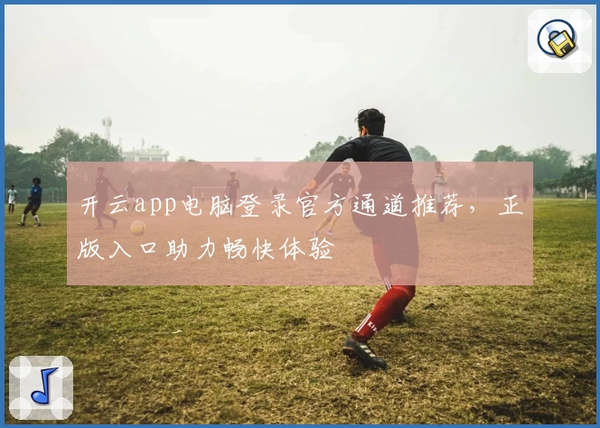 开云app电脑登录官方通道推荐，正版入口助力畅快体验