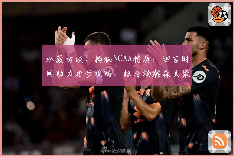 林葳访谈！揭秘NCAA特质，坦言时间助力进步攻防，拟与杨瀚森共聚