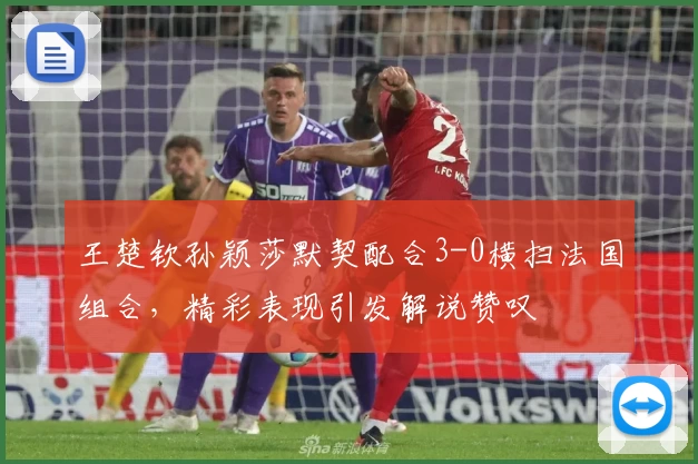 王楚钦孙颖莎默契配合3-0横扫法国组合，精彩表现引发解说赞叹