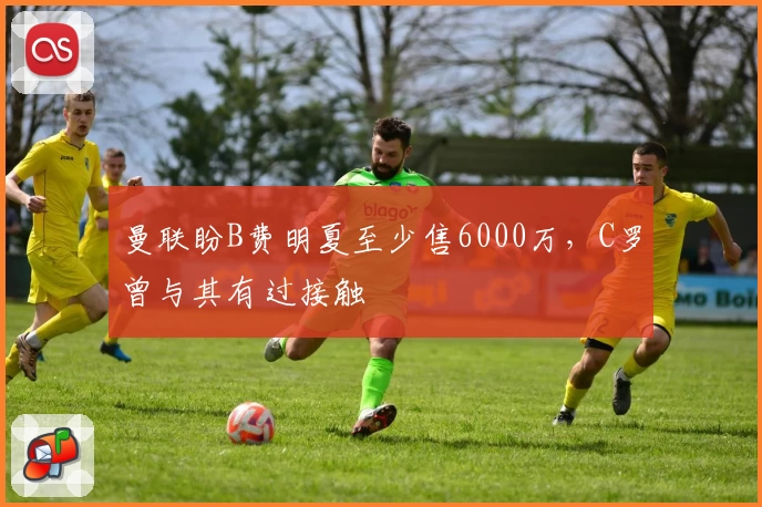 曼联盼B费明夏至少售6000万，C罗曾与其有过接触